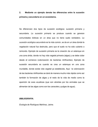 2.    Mediante un ejemplo denote las diferencias entre la sucesión

primaria y secundaria en un ecosistema.




Se diferencian dos tipos de sucesión ecológica: sucesión primaria y

secundaria. La sucesión primaria se produce cuando se generan

comunidades bióticas en un área que no tiene suelo verdadero. La

sucesión ecológica secundaria es la más común, se da en un área donde la

vegetación natural fue destruida, pero que el suelo no ha sido cubierto o

removido. Ejemplo de sucesión primaria es la creación de un estanque en

una zona árida, donde no hay vida vegetal primaria (algas) y se debe ciclar

desde el comienzo (colonización de bacterias nitrificantes). Ejemplo de

sucesión secundaria es cuando se crea un estanque en una zona

inundable, donde existe vida vegetal ya establecida. Aquí la colonización

de las bacterias nitrificantes se dará de manera mucho más rápida como así

también la formación de algas y el resto de la vida de medio como la

aparición de aves acuáticas (que son atraídas por los animales que se

alimentan de las algas como son los caracoles y pulgas de agua).




BIBLIOGRAFIA.


Ecología de Rodríguez Martínez, Jaime.
 