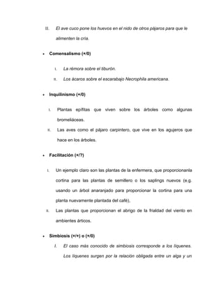 II.       El ave cuco pone los huevos en el nido de otros pájaros para que le

              alimenten la cría.


•         Comensalismo (+/0)


             I.      La rémora sobre el tiburón.

            II.      Los ácaros sobre el escarabajo Necrophila americana.


•         Inquilinismo (+/0)


      I.          Plantas epífitas que viven sobre los árboles como algunas

                  bromeliáceas.

     II.          Las aves como el pájaro carpintero, que vive en los agujeros que

                  hace en los árboles.


•         Facilitación (+/?)


     I.       Un ejemplo claro son las plantas de la enfermera, que proporcionanla

              cortina para las plantas de semillero o los saplings nuevos (e.g.

              usando un árbol anaranjado para proporcionar la cortina para una

              planta nuevamente plantada del café),

    II.       Las plantas que proporcionan el abrigo de la frialdad del viento en

              ambientes árticos.


•         Simbiosis (+/+) o (+/0)

            I.       El caso más conocido de simbiosis corresponde a los líquenes.

                     Los líquenes surgen por la relación obligada entre un alga y un
 