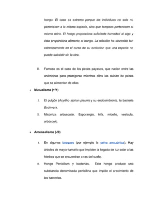 hongo. El caso es extremo porque los individuos no solo no

            pertenecen a la misma especie, sino que tampoco pertenecen al

            mismo reino. El hongo proporciona suficiente humedad al alga y

            ésta proporciona alimento al hongo. La relación ha devenido tan

            estrechamente en el curso de su evolución que una especie no

            puede subsistir sin la otra.



     II.    Famoso es el caso de los peces payasos, que nadan entre las

            anémonas para protegerse mientras ellos las cuidan de peces

            que se alimentan de ellas

•   Mutualismo (+/+)


      I.    El pulgón (Acyrtho siphon pisum) y su endosimbionte, la bacteria

            Buchnera.

     II.    Micorriza    arbuscular.    Esporangio,    hifa,   micelio,   vesícula,

            arbúsculo.


•   Amensalismo (-/0)


       I.   En algunos bosques (por ejemplo la selva amazónica). Hay

            árboles de mayor tamaño que impiden la llegada de luz solar a las

            hierbas que se encuentran a ras del suelo.

      II.   Hongo Penicilium y bacterias.             Este hongo produce una

            substancia denominada penicilina que impide el crecimiento de

            las bacterias.
 