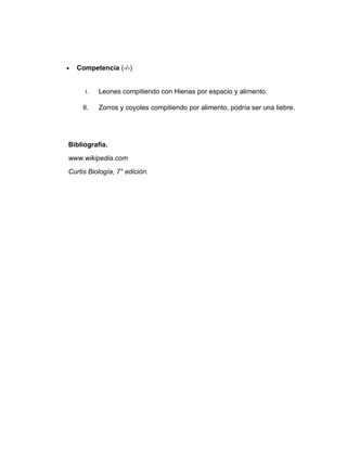 •   Competencia (-/-)


      I.   Leones compitiendo con Hienas por espacio y alimento.

     II.   Zorros y coyotes compitiendo por alimento, podría ser una liebre.




Bibliografía.
www.wikipedia.com
Curtis Biología, 7° edición.
 