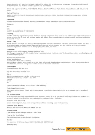 Market Research / Surveys

Survey experience of 5 years done on paper, tablets (iPad, eSlate, etc), as well as virtual (on laptops, through website and social
media integration, etc). To Date Total Surveys Captured: Over 10,000.
Clients data captured for: Chevy, Ford, NESCAFE, Windows, Southwest Airlines, Virgin Mobile, Verizon Wireless, U.S. Cellular, and
more)
Mystery Shopping

Market Force (2011-Present) -Movie theater trailer checks, retail store checks. Hour long checks with a recap process to follow
immediately.
Presenting

Product Demonstrator for Samsung, Microsoft (taught expert classes at Best Buys and on college campuses)
Roadshows

N/A
Sales

NESCAFE (2nd MOST SOLD IN THE REGION!)
Sampling

NESCAFE (2009 Top Regional Salesperson-The Eleven Agency)-Sampled the Dolce Gusto to over 2,000 people in a 6 month period in
3 retail locations (Sur La Table, Bed, Bath and Beyond, and Macy's). Also trained a new staff member near the end of my assignment
for about 8-10 hours.
Set Up / Labor

Weleda, Shecky's Girls Night Out (Shecky's Media) (banquet hall-size setup with almost 100 tables, over a dozen booths, and about 6
large-scale displays (signage and glass displays as well), American Airlines (Otudoor tent with 100x100 turf area with multiple
consumer engagement stations, such as photography, games, EMC, and more)
Technology

Windows Picture Perfect Holiday Program-December 2011
Site Manager, managing staff of 5, troubleshoting 5 laptop computers, 4 printers, and a Wireless LAN connection, as well as lights, and
a camera for photography.
Assisted Sales Representative
Mosaic Sales Solutions
October 2010 – April 2011 (7 months)
Microsoft Kinect Launch, pushing sales of the new XBOX 360 console at various local retail locations; a World Record was broken of
over 10 million units sold, adding over $1 billion in sales to Microsofts bottom line.
Tour Manager

Kindle Paperwhite Oct-Nov 2013
Sep-Nov 2013 Chevy Silverado Tour
-206 Inc.
Microsoft College Campus Tour Apr 2012--Jun 2012
BehrPro Experience Tour Jun 2011--Oct 2011
Formula
Street
Inc.
Lowe's Build & Grow Tour Apr 2011--Jun 2011 GMR Marketing
Tradeshows / Conferences

New Futuro Summit Fall 2011) (Over 5000 in attendance in 3-day period), Italian Expo (2010), NCLR (National Council of La Raza)
(2009)
CDL Driving License

In the process of acquiring, however I have driven gooseneck trailers up to 34' long with 2-ton duallys, down to box trucks of 16'. I
am comfortable driving,maintaining and troubleshooting trucks and trailers of all sizes.
Computer Skills (Advanced)

Mobile site development, mass email correspondence, affiliate marketing, social media planning
Computer Skills (Novice)

Windows 7/8 Intermediate, Microsoft OFFICE, Mac OSX
Driving License

Clean driving record, willing to undergo a DMV Check.
Food Service Certification

Currently have an up-to-date ServSafe Certification
Own Car

Yes, brand new 2013 Nissan Rogue, HIGHLY RELIABLE AND GREAT ON GAS
Public Speaking

Currently available for public speaking gigs

 