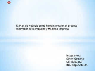 *
Integrantes:
Edwin Gouveia
CI: 18263362
ING: Olga Soteldo.
El Plan de Negocio como herramienta en el proceso
innovador de la Pequeña y Mediana Empresa
 