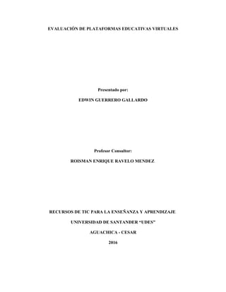 EVALUACIÓN DE PLATAFORMAS EDUCATIVAS VIRTUALES
Presentado por:
EDWIN GUERRERO GALLARDO
Profesor Consultor:
ROISMAN ENRIQUE RAVELO MENDEZ
RECURSOS DE TIC PARA LA ENSEÑANZA Y APRENDIZAJE
UNIVERSIDAD DE SANTANDER “UDES”
AGUACHICA - CESAR
2016
 