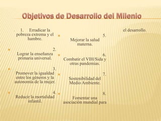  1. Erradicar la
pobreza extrema y el
hambre.
 2.
Lograr la enseñanza
primaria universal.
 3.
Promover la igualdad
entre los géneros y la
autonomía de la mujer.
 4.
Reducir la mortalidad
infantil.
 5.
Mejorar la salud
materna.
 6.
Combatir el VIH/Sida y
otras pandemias.
 7.
Sostenibilidad del
Medio Ambiente.
 8.
Fomentar una
asociación mundial para
el desarrollo.
 