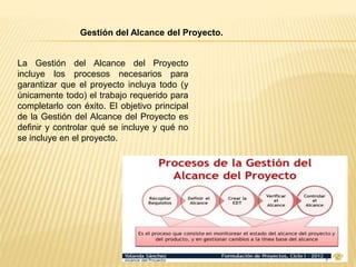 La Gestión del Alcance del Proyecto
incluye los procesos necesarios para
garantizar que el proyecto incluya todo (y
únicamente todo) el trabajo requerido para
completarlo con éxito. El objetivo principal
de la Gestión del Alcance del Proyecto es
definir y controlar qué se incluye y qué no
se incluye en el proyecto.
Gestión del Alcance del Proyecto.
 