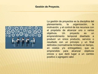 La gestión de proyectos es la disciplina del
planeamiento, la organización, la
motivación, y el control de los recursos con
el propósito de alcanzar uno o varios
objetivos. Un proyecto es un
emprendimiento temporal diseñado a
producir un único producto, servicio o
resultado con un principio y un final
definidos (normalmente limitado en tiempo,
en costos y/o entregables), que es
emprendido para alcanzar objetivos
únicos y que dará lugar a un cambio
positivo o agregará valor.
Gestión de Proyecto.
 