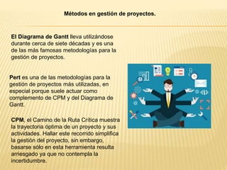 Métodos en gestión de proyectos.
El Diagrama de Gantt lleva utilizándose
durante cerca de siete décadas y es una
de las más famosas metodologías para la
gestión de proyectos.
Pert es una de las metodologías para la
gestión de proyectos más utilizadas, en
especial porque suele actuar como
complemento de CPM y del Diagrama de
Gantt.
CPM, el Camino de la Ruta Crítica muestra
la trayectoria óptima de un proyecto y sus
actividades. Hallar este recorrido simplifica
la gestión del proyecto, sin embargo,
basarse sólo en esta herramienta resulta
arriesgado ya que no contempla la
incertidumbre.
 