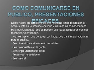 Saber hablar en publico no es una habilidad difícil de adquirir, el
secreto esta en la practica continua y en unas pautas adecuadas.
Hay muchas pautas que se pueden usar para asegurarse que sus
mensajes se entiendan.
o conviértase en una persona confiable, que transmita credibilidad
para el publico.
oSea dinámico en el momento de hablar
oSea compatible con la gente.
oMantenga un mensaje claro
oPrepárese lo suficiente
oSea natural
 