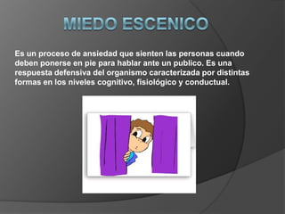 Es un proceso de ansiedad que sienten las personas cuando
deben ponerse en pie para hablar ante un publico. Es una
respuesta defensiva del organismo caracterizada por distintas
formas en los niveles cognitivo, fisiológico y conductual.
 