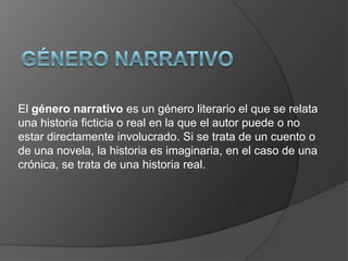 El género narrativo es un género literario el que se relata
una historia ficticia o real en la que el autor puede o no
estar directamente involucrado. Si se trata de un cuento o
de una novela, la historia es imaginaria, en el caso de una
crónica, se trata de una historia real.
 