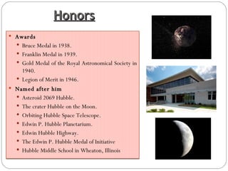 Honors Awards Bruce Medal in 1938. Franklin Medal in 1939. Gold Medal of the Royal Astronomical Society in 1940. Legion of Merit in 1946. Named after him Asteroid 2069 Hubble. The crater Hubble on the Moon. Orbiting Hubble Space Telescope. Edwin P. Hubble Planetarium. Edwin Hubble Highway. The Edwin P. Hubble Medal of Initiative Hubble Middle School in Wheaton, Illinois 