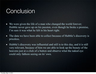 Conclusion
We were given the life of a man who changed the world forever;
Hubble never gave up on his passion, even though he broke a promise,
I’m sure it was what he felt in his heart right.
The data we have been able to collect because of Hubble’s discovery is
priceless.
Hubble’s discovery was influential and still is to this day, and it is still
very relevant, because of him we are able to look up the beauty of the
heavens just at a click of a button and observe what the naked eye
could only fathom seeing on its’ own.
Thursday, May 14, 2015
 
