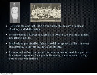 1910 was the year that Hubble was finally able to earn a degree in
Anatomy and Mathematics.
He also earned a Rhodes scholarship to Oxford due to his high grades
and athletic ability.
Hubble later promised his father who did not approve of his interest
in astronomy to take up law at Oxford instead.
He returned to America, passed his bar examination, and then practiced
law without a passion for a year in Kentucky, and also became a high
school teacher in Indiana.
Thursday, May 14, 2015
 