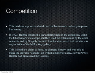 Competition
This bold assumption is what drove Hubble to work tirelessly to prove
him wrong.
In 1923, Hubble observed a star a flaring light in the distant sky using
the Observatory’s telescope and then used the calculations by the other
scientists and by Shapely himself. Hubble discovered that the star was
way outside of the Milky Way galaxy.
This is Hubble’s claim to fame, he changed history, and was able to
make the universe “expand” all within a matter of a day, Edwin Powell
Hubble had discovered the Cosmos!
Thursday, May 14, 2015
 