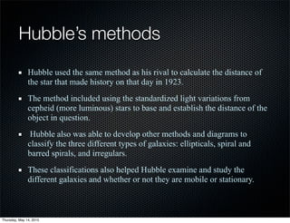 Hubble’s methods
Hubble used the same method as his rival to calculate the distance of
the star that made history on that day in 1923.
The method included using the standardized light variations from
cepheid (more luminous) stars to base and establish the distance of the
object in question.
Hubble also was able to develop other methods and diagrams to
classify the three different types of galaxies: ellipticals, spiral and
barred spirals, and irregulars.
These classifications also helped Hubble examine and study the
different galaxies and whether or not they are mobile or stationary.
Thursday, May 14, 2015
 