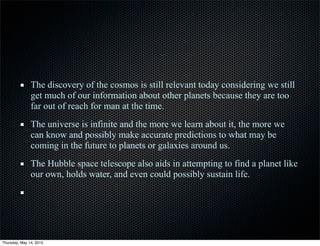 The discovery of the cosmos is still relevant today considering we still
get much of our information about other planets because they are too
far out of reach for man at the time.
The universe is infinite and the more we learn about it, the more we
can know and possibly make accurate predictions to what may be
coming in the future to planets or galaxies around us.
The Hubble space telescope also aids in attempting to find a planet like
our own, holds water, and even could possibly sustain life.
Thursday, May 14, 2015
 