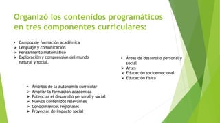 Organizó los contenidos programáticos
en tres componentes curriculares:
• Campos de formación académica
 Lenguaje y comunicación
 Pensamiento matemático
 Exploración y comprensión del mundo
natural y social.
• Áreas de desarrollo personal y
social
 Artes
 Educación socioemocional
 Educación física
• Ámbitos de la autonomía curricular
 Ampliar la formación académica
 Potenciar el desarrollo personal y social
 Nuevos contenidos relevantes
 Conocimientos regionales
 Proyectos de impacto social
 