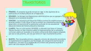 TRANSITORIOS
 PRIMERO.- El presente Acuerdo entrará en vigor al día siguiente de su
publicación en el Diario Oficial de la Federación.
 SEGUNDO.- Se derogan las disposiciones administrativas que se opongan a lo
dispuesto en el presente Acuerdo.
 TERCERO.- La Secretaría de Educación Pública emitirá las modificaciones al
Acuerdo número 11/05/18 por el que se emiten los Lineamientos para el
desarrollo y el ejercicio de la autonomía curricular en las escuelas de
educación básica del Sistema Educativo Nacional.
 CUARTO.- Para el ciclo escolar 20192020, la decisión que tome el Consejo
Técnico Escolar en fase intensiva sobre la implementación de la autonomía
curricular, podrá ser ajustada en la sesión ordinaria de dicho órgano colegiado
que sea la más próxima, una vez que entre en vigor el presente Acuerdo.

 QUINTO.- Para los grados primero, segundo y tercero de educación secundaria
se implementará la asignatura de Tecnología, del componente de Formación
Académica, con base en lo establecido en el Anexo del presente Acuerdo a
partir del ciclo escolar 2019-2020.
 