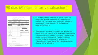 90 días (Alineamientos y evaluación )
 El proceso debe identificar en un lapso no
mayor de 90 días se emitirán lineamientos
nuevos para el desarrollo y el ejercicio de la
autonomía curricular en las escuelas de
educación básica.
 También en un lapso no mayor de 90 días se
publicarán los ajustes a la Boleta de Evaluación,
así como las precisiones que sean conducentes
en las Normas de Control Escolar, ello con
motivo de la inclusión de la asignatura
«Tecnología» como parte del componente de
Formación Académica.
 