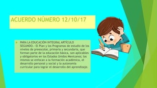 ACUERDO NÚMERO 12/10/17
 PARA LA EDUCACIÓN INTEGRAL ARTÍCULO
SEGUNDO.- El Plan y los Programas de estudio de los
niveles de preescolar, primaria y secundaria, que
forman parte de la educación básica, son aplicables
y obligatorios en los Estados Unidos Mexicanos; los
mismos se enfocan a la formación académica, el
desarrollo personal y social y la autonomía
curricular para lograr el desarrollo del aprendizaje.
 