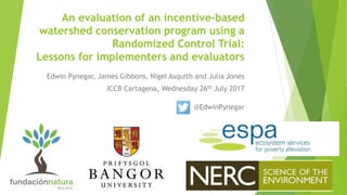 An evaluation of an incentive-based
watershed conservation program using a
Randomized Control Trial:
Lessons for implementers and evaluators
Edwin Pynegar, James Gibbons, Nigel Asquith and Julia Jones
ICCB Cartagena, Wednesday 26th July 2017
@EdwinPynegar
 