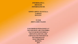 INFORMATICA
RIESGOS
INFORMATICOS
EDWIN ARWEY MANCILLA
GARZON
201912535
UNIVERSIDAD PEDAGOGICA Y
TECNOLOGICA DE COLOMBIA
FACULTAD DE ESTUDIOS A
DISTANCIA ESCUELA DE
CIENCIAS TECNOLOGICAS
TECNOLOGIA EN
ELECTRICIDAD
BOGOTA
2019
TUTOR
JHON JAIRO MAZZO
 