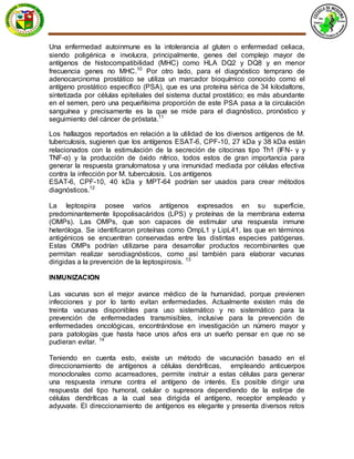 Una enfermedad autoinmune es la intolerancia al gluten o enfermedad celiaca,
siendo poligénica e involucra, principalmente, genes del complejo mayor de
antígenos de histocompatibilidad (MHC) como HLA DQ2 y DQ8 y en menor
frecuencia genes no MHC.10
Por otro lado, para el diagnóstico temprano de
adenocarcinoma prostático se utiliza un marcador bioquímico conocido como el
antígeno prostático específico (PSA), que es una proteína sérica de 34 kilodaltons,
sintetizada por células epiteliales del sistema ductal prostático; es más abundante
en el semen, pero una pequeñísima proporción de este PSA pasa a la circulación
sanguínea y precisamente es la que se mide para el diagnóstico, pronóstico y
seguimiento del cáncer de próstata.11
Los hallazgos reportados en relación a la utilidad de los diversos antígenos de M.
tuberculosis, sugieren que los antígenos ESAT-6, CPF-10, 27 kDa y 38 kDa están
relacionados con la estimulación de la secreción de citocinas tipo Th1 (IFN- γ y
TNF-α) y la producción de óxido nítrico, todos estos de gran importancia para
generar la respuesta granulomatosa y una inmunidad mediada por células efectiva
contra la infección por M. tuberculosis. Los antígenos
ESAT-6, CPF-10, 40 kDa y MPT-64 podrían ser usados para crear métodos
diagnósticos.12
La leptospira posee varios antígenos expresados en su superficie,
predominantemente lipopolisacáridos (LPS) y proteínas de la membrana externa
(OMPs). Las OMPs, que son capaces de estimular una respuesta inmune
heteróloga. Se identificaron proteínas como OmpL1 y LipL41, las que en términos
antigénicos se encuentran conservadas entre las distintas especies patógenas.
Estas OMPs podrían utilizarse para desarrollar productos recombinantes que
permitan realizar serodiagnósticos, como así también para elaborar vacunas
dirigidas a la prevención de la leptospirosis. 13
INMUNIZACION
Las vacunas son el mejor avance médico de la humanidad, porque previenen
infecciones y por lo tanto evitan enfermedades. Actualmente existen más de
treinta vacunas disponibles para uso sistemático y no sistemático para la
prevención de enfermedades transmisibles, inclusive para la prevención de
enfermedades oncológicas, encontrándose en investigación un número mayor y
para patologías que hasta hace unos años era un sueño pensar en que no se
pudieran evitar. 14
Teniendo en cuenta esto, existe un método de vacunación basado en el
direccionamiento de antígenos a células dendríticas, empleando anticuerpos
monoclonales como acarreadores, permite instruir a estas células para generar
una respuesta inmune contra el antígeno de interés. Es posible dirigir una
respuesta del tipo humoral, celular o supresora dependiendo de la estirpe de
células dendríticas a la cual sea dirigida el antígeno, receptor empleado y
adyuvate. El direccionamiento de antígenos es elegante y presenta diversos retos
 