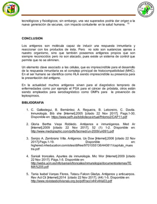 tecnológicos y fisiológicos; sin embargo, una vez superados podría dar origen a la
nueva generación de vacunas, con impacto contudente en la salud humana. 15
CONCLUSION
Los antígenos son molécula capaz de inducir una respuesta inmunitaria y
reaccionar con los productos de ésta. Pero no solo son sustancias ajenas a
nuestro organismo, sino que también poseemos antígenos propios que son
siempre reconocidos pero no son atacado, pues existe un sistema de control que
permite que no se eliminen.
Un elemento clave asociado a las células, que es imprescindible para el desarrollo
de la respuesta inmunitaria es el complejo principal de histocompatibilidad (MHC).
En el ser humano se identifica como HLA siendo imprescindible su presencia para
la presentación del antígeno.
En la actualidad muchos antígenos sirven para el diagnóstico temprano de
enfermedades como por ejemplo el PSA para el cáncer de próstata, otros están
siendo empleados para serodiagnóstico como OMPs para la prevención de
leptospirosis.
BIBLIOGRAFIA
1. C. Gallastegui, B. Bernárdez, A. Regueira, B. Leboreiro, C. Davila.
Inmunología. Bib she [Internet].2005 [citado 22 Nov 2017]. Pags.1-30.
Disponible en: https://www.sefh.es/bibliotecavirtual/fhtomo2/CAP11.pdf
2. Gloria Bertha Vega Robledo. Antígenos e inmunógenos. Med Ar
[Internet].2009 [citado 22 Nov 2017]. 52 (1) 1-2. Disponible en:
http://www.medigraphic.com/pdfs/facmed/un-2009/un091j.pdf
3. Sergio A. Zambrano Villa. Antígenos. Us Dow [Internet].2006 [citado 22 Nov
2017].Pags.1-19. Disponible en:
highered.mheducation.com/sites/dl/free/9701055136/440811/capitulo_mues
tra.pdf
4. Saniali troncales. Apuntes de inmunología. Mic Wor [Internet].2009 [citado
22 Nov 2017]. Págs.1-5. Disponible en:
http://webs.ucm.es/info/saniani/troncales/inmunologia/documentostemas/TE
MA%205.pdf
5. Tania Isabel Vargas Flores, Tatacu Falcon Gladys. Antígenos y anticuerpos.
Rev Act Cli [Internet].2014 [citado 22 Nov 2017]. (44) 1-5. Disponible en:
http://www.revistasbolivianas.org.bo/pdf/raci/v44/v44a03.pdf
 