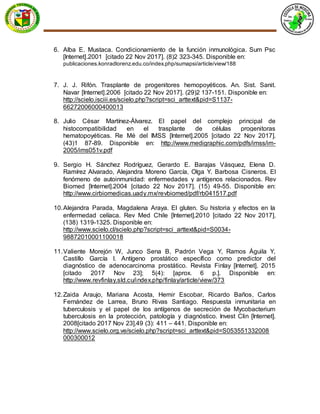 6. Alba E. Mustaca. Condicionamiento de la función inmunológica. Sum Psc
[Internet].2001 [citado 22 Nov 2017]. (8)2 323-345. Disponible en:
publicaciones.konradlorenz.edu.co/index.php/sumapsi/article/view/188
7. J. J. Rifón. Trasplante de progenitores hemopoyéticos. An. Sist. Sanit.
Navar [Internet].2006 [citado 22 Nov 2017]. (29)2 137-151. Disponible en:
http://scielo.isciii.es/scielo.php?script=sci_arttext&pid=S1137-
66272006000400013
8. Julio César Martínez-Álvarez. El papel del complejo principal de
histocompatibilidad en el trasplante de células progenitoras
hematopoyéticas. Re Mé del IMSS [Internet].2005 [citado 22 Nov 2017].
(43)1 87-89. Disponible en: http://www.medigraphic.com/pdfs/imss/im-
2005/ims051v.pdf
9. Sergio H. Sánchez Rodríguez, Gerardo E. Barajas Vásquez, Elena D.
Ramírez Alvarado, Alejandra Moreno García, Olga Y. Barbosa Cisneros. El
fenómeno de autoinmunidad: enfermedades y antígenos relacionados. Rev
Biomed [Internet].2004 [citado 22 Nov 2017]. (15) 49-55. Disponible en:
http://www.cirbiomedicas.uady.mx/revbiomed/pdf/rb041517.pdf
10.Alejandra Parada, Magdalena Araya. El gluten. Su historia y efectos en la
enfermedad celíaca. Rev Med Chile [Internet].2010 [citado 22 Nov 2017].
(138) 1319-1325. Disponible en:
http://www.scielo.cl/scielo.php?script=sci_arttext&pid=S0034-
98872010001100018
11.Valiente Morejón W, Junco Sena B, Padrón Vega Y, Ramos Águila Y,
Castillo García I. Antígeno prostático específico como predictor del
diagnóstico de adenocarcinoma prostático. Revista Finlay [Internet]. 2015
[citado 2017 Nov 23]; 5(4): [aprox. 6 p.]. Disponible en:
http://www.revfinlay.sld.cu/index.php/finlay/article/view/373
12.Zaida Araujo, Mariana Acosta, Hemir Escobar, Ricardo Baños, Carlos
Fernández de Larrea, Bruno Rivas Santiago. Respuesta inmunitaria en
tuberculosis y el papel de los antígenos de secreción de Mycobacterium
tuberculosis en la protección, patología y diagnóstico. Invest Clin [Internet].
2008[citado 2017 Nov 23].49 (3): 411 – 441. Disponible en:
http://www.scielo.org.ve/scielo.php?script=sci_arttext&pid=S053551332008
000300012
 