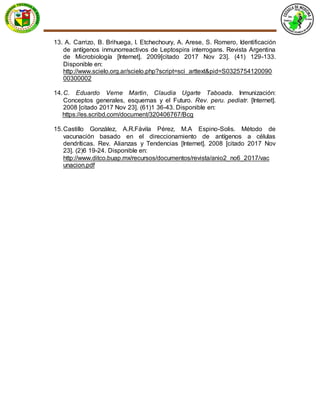 13. A. Carrizo, B. Brihuega, I. Etchechoury, A. Arese, S. Romero, Identificación
de antígenos inmunorreactivos de Leptospira interrogans. Revista Argentina
de Microbiología [Internet]. 2009[citado 2017 Nov 23]. (41) 129-133.
Disponible en:
http://www.scielo.org.ar/scielo.php?script=sci_arttext&pid=S0325754120090
00300002
14.C. Eduardo Verne Martin, Claudia Ugarte Taboada. Inmunización:
Conceptos generales, esquemas y el Futuro. Rev. peru. pediatr. [Internet].
2008 [citado 2017 Nov 23]. (61)1 36-43. Disponible en:
https://es.scribd.com/document/320406767/Bcg
15.Castillo González, A.R.Fávila Pérez, M.A Espino-Solis. Método de
vacunación basado en el direccionamiento de antígenos a células
dendríticas. Rev. Alianzas y Tendencias [Internet]. 2008 [citado 2017 Nov
23]. (2)6 19-24. Disponible en:
http://www.ditco.buap.mx/recursos/documentos/revista/anio2_no6_2017/vac
unacion.pdf
 