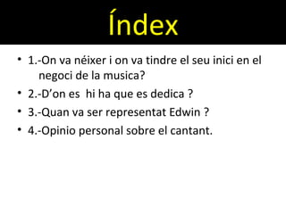 Índex
• 1.-On va néixer i on va tindre el seu inici en el
negoci de la musica?
• 2.-D’on es hi ha que es dedica ?
• 3.-Quan va ser representat Edwin ?
• 4.-Opinio personal sobre el cantant.
 