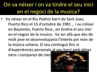 On va néixer i on va tindre el seu inici
en el negoci de la musica?
• Va néixer en el Riu Pedres barri de Sant Joan,
Puerto Rico el 15 d'octubre de 1981 , i va créixer
en Bayamón, Puerto Rico , on tindria el seu inici
en el negoci de la musica . Va ser allà que des de
molt jove es desenvoluparia l'interès pel món de
la música urbana. El seu contingut líric vi
d'experiències personals al seu barri amb altres
nens i companys de classe
 