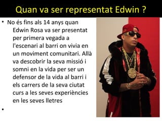 Quan va ser representat Edwin ?
• No és fins als 14 anys quan
Edwin Rosa va ser presentat
per primera vegada a
l'escenari al barri on vivia en
un moviment comunitari. Allà
va descobrir la seva missió i
somni en la vida per ser un
defensor de la vida al barri i
els carrers de la seva ciutat
curs a les seves experiències
en les seves lletres
•
 