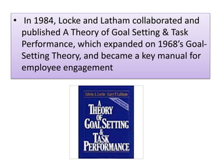 • In 1984, Locke and Latham collaborated and
published A Theory of Goal Setting & Task
Performance, which expanded on 1968’s Goal-
Setting Theory, and became a key manual for
employee engagement
 