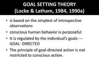GOAL SETTING THEORY
(Locke & Latham, 1984, 1990a)
• is based on the simplest of introspective
observations
• conscious human behavior is purposeful
• It is regulated by the individual’s goals ---
GOAL- DIRECTED
• The principle of goal-directed action is not
restricted to conscious action.
 
