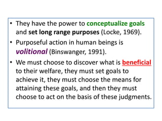 • They have the power to conceptualize goals
and set long range purposes (Locke, 1969).
• Purposeful action in human beings is
volitional (Binswanger, 1991).
• We must choose to discover what is beneficial
to their welfare, they must set goals to
achieve it, they must choose the means for
attaining these goals, and then they must
choose to act on the basis of these judgments.
 