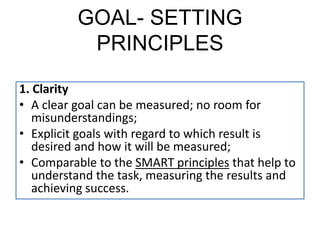 GOAL- SETTING
PRINCIPLES
1. Clarity
• A clear goal can be measured; no room for
misunderstandings;
• Explicit goals with regard to which result is
desired and how it will be measured;
• Comparable to the SMART principles that help to
understand the task, measuring the results and
achieving success.
 