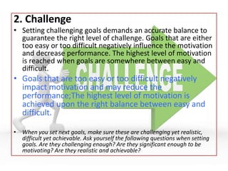 2. Challenge
• Setting challenging goals demands an accurate balance to
guarantee the right level of challenge. Goals that are either
too easy or too difficult negatively influence the motivation
and decrease performance. The highest level of motivation
is reached when goals are somewhere between easy and
difficult.
• Goals that are too easy or too difficult negatively
impact motivation and may reduce the
performance;The highest level of motivation is
achieved upon the right balance between easy and
difficult.
• When you set next goals, make sure these are challenging yet realistic,
difficult yet achievable. Ask yourself the following questions when setting
goals. Are they challenging enough? Are they significant enough to be
motivating? Are they realistic and achievable?
 