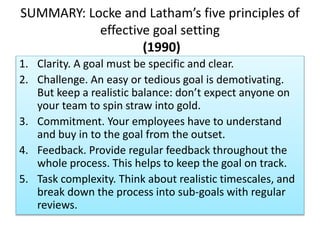 SUMMARY: Locke and Latham’s five principles of
effective goal setting
(1990)
1. Clarity. A goal must be specific and clear.
2. Challenge. An easy or tedious goal is demotivating.
But keep a realistic balance: don’t expect anyone on
your team to spin straw into gold.
3. Commitment. Your employees have to understand
and buy in to the goal from the outset.
4. Feedback. Provide regular feedback throughout the
whole process. This helps to keep the goal on track.
5. Task complexity. Think about realistic timescales, and
break down the process into sub-goals with regular
reviews.
 