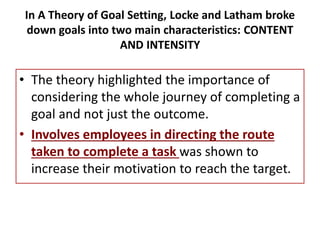 In A Theory of Goal Setting, Locke and Latham broke
down goals into two main characteristics: CONTENT
AND INTENSITY
• The theory highlighted the importance of
considering the whole journey of completing a
goal and not just the outcome.
• Involves employees in directing the route
taken to complete a task was shown to
increase their motivation to reach the target.
 