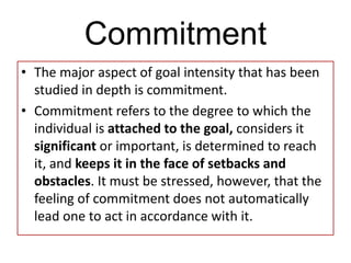 Commitment
• The major aspect of goal intensity that has been
studied in depth is commitment.
• Commitment refers to the degree to which the
individual is attached to the goal, considers it
significant or important, is determined to reach
it, and keeps it in the face of setbacks and
obstacles. It must be stressed, however, that the
feeling of commitment does not automatically
lead one to act in accordance with it.
 