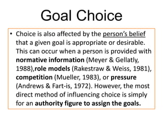 Goal Choice
• Choice is also affected by the person’s belief
that a given goal is appropriate or desirable.
This can occur when a person is provided with
normative information (Meyer & Gellatly,
1988),role models (Rakestraw & Weiss, 1981),
competition (Mueller, 1983), or pressure
(Andrews & Fart-is, 1972). However, the most
direct method of influencing choice is simply
for an authority figure to assign the goals.
 