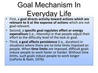 Goal Mechanism In
Everyday Life
• First, a goal directs activity toward actions which are
relevant to it at the expense of actions which are not
goal-relevant.
• Second, a specific goal regulates effort or energy
expenditure (i.e., intensity) in that people adjust their
effort to the difIiculty level of the task or goal.
• Third, a goal affects persistence (i.e., duration) in
situations where there are no time limits imposed on
people. When time limits are imposed, difficult goals
induce people to work faster or harder. Without time
limits, such goals induce people to work longer
(LaPorte & Nath, 1976).
 