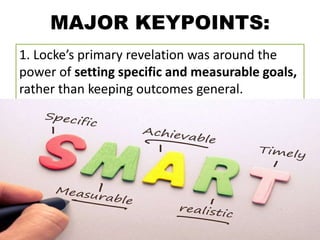 MAJOR KEYPOINTS:
1. Locke’s primary revelation was around the
power of setting specific and measurable goals,
rather than keeping outcomes general.
 
