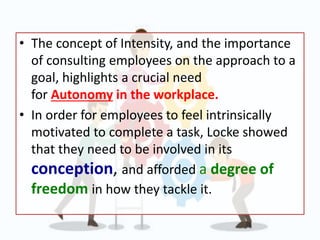 • The concept of Intensity, and the importance
of consulting employees on the approach to a
goal, highlights a crucial need
for Autonomy in the workplace.
• In order for employees to feel intrinsically
motivated to complete a task, Locke showed
that they need to be involved in its
conception, and afforded a degree of
freedom in how they tackle it.
 