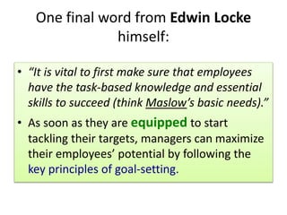 One final word from Edwin Locke
himself:
• “It is vital to first make sure that employees
have the task-based knowledge and essential
skills to succeed (think Maslow’s basic needs).”
• As soon as they are equipped to start
tackling their targets, managers can maximize
their employees’ potential by following the
key principles of goal-setting.
 
