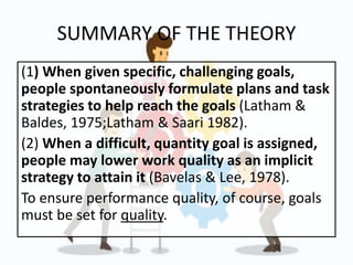 SUMMARY OF THE THEORY
(1) When given specific, challenging goals,
people spontaneously formulate plans and task
strategies to help reach the goals (Latham &
Baldes, 1975;Latham & Saari 1982).
(2) When a difficult, quantity goal is assigned,
people may lower work quality as an implicit
strategy to attain it (Bavelas & Lee, 1978).
To ensure performance quality, of course, goals
must be set for quality.
 