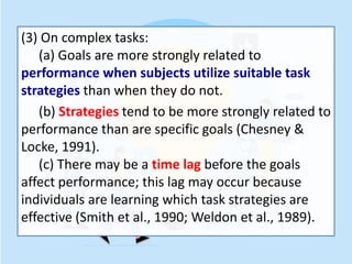 (3) On complex tasks:
(a) Goals are more strongly related to
performance when subjects utilize suitable task
strategies than when they do not.
(b) Strategies tend to be more strongly related to
performance than are specific goals (Chesney &
Locke, 1991).
(c) There may be a time lag before the goals
affect performance; this lag may occur because
individuals are learning which task strategies are
effective (Smith et al., 1990; Weldon et al., 1989).
 