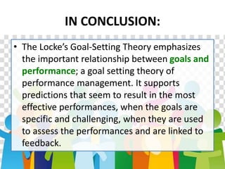 IN CONCLUSION:
• The Locke’s Goal-Setting Theory emphasizes
the important relationship between goals and
performance; a goal setting theory of
performance management. It supports
predictions that seem to result in the most
effective performances, when the goals are
specific and challenging, when they are used
to assess the performances and are linked to
feedback.
 