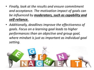 • Finally, look at the results and ensure commitment
and acceptance. The motivation impact of goals can
be influenced by moderators, such as capability and
self-reliance.
• Additionally, deadlines improve the effectiveness of
goals. Focus on a learning goal leads to higher
performances than an objective and group goal,
where mindset is just as important as individual goal
setting.
 
